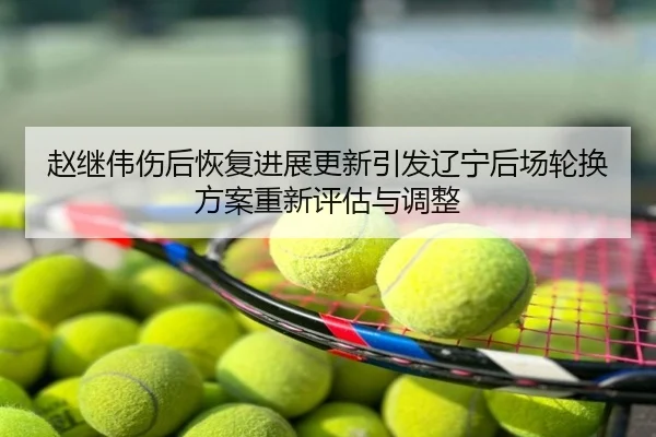 赵继伟伤后恢复进展更新引发辽宁后场轮换方案重新评估与调整