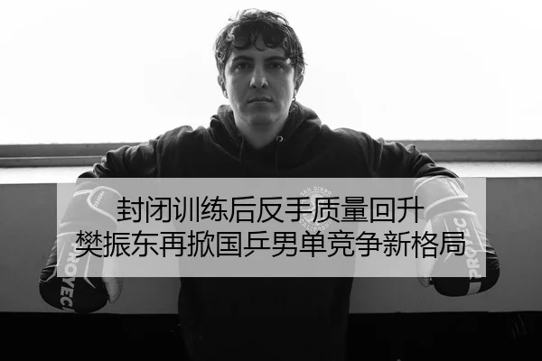 封闭训练后反手质量回升 樊振东再掀国乒男单竞争新格局