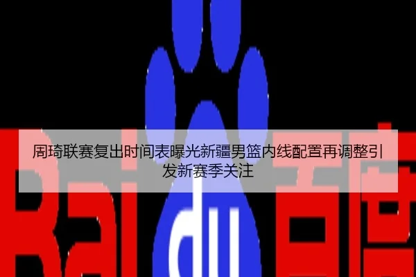 周琦联赛复出时间表曝光新疆男篮内线配置再调整引发新赛季关注