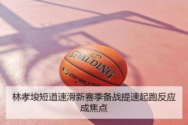 林孝埈短道速滑新赛季备战提速起跑反应成焦点