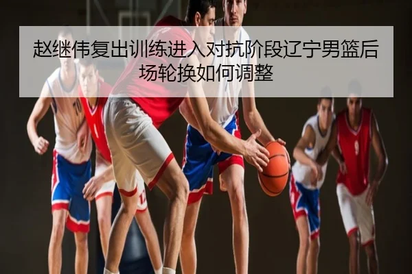 赵继伟复出训练进入对抗阶段辽宁男篮后场轮换如何调整